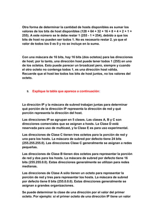 Otra forma de determinar la cantidad de hosts disponibles es sumar los
valores de los bits de host disponibles (128 + 64 + 32 + 16 + 8 + 4 + 2 + 1 =
255). A este número se le debe restar 1 (255 - 1 = 254), debido a que los
bits de host no pueden ser todos 1. No es necesario restar 2, ya que el
valor de todos los 0 es 0 y no se incluye en la suma.



Con una máscara de 16 bits, hay 16 bits (dos octetos) para las direcciones
de host; por lo tanto, una dirección host puede tener todos 1 (255) en uno
de los octetos. Esto puede parecer un broadcast pero, siempre y cuando
el otro octeto no contenga todos 1, es una dirección host válida.
Recuerde que el host lee todos los bits de host juntos, no los valores del
octeto.



   9.   Explique la tabla que aparece a continuación:



La dirección IP y la máscara de subred trabajan juntas para determinar
qué porción de la dirección IP representa la dirección de red y qué
porción representa la dirección del host.

Las direcciones IP se agrupan en 5 clases. Las clases A, B y C son
direcciones comerciales que se asignan a hosts. La Clase D está
reservada para uso de multicast, y la Clase E es para uso experimental.

Las direcciones de Clase C tienen tres octetos para la porción de red y
uno para los hosts. La máscara de subred por defecto tiene 24 bits
(255.255.255.0). Las direcciones Clase C generalmente se asignan a redes
pequeñas.

Las direcciones de Clase B tienen dos octetos para representar la porción
de red y dos para los hosts. La máscara de subred por defecto tiene 16
bits (255.255.0.0). Estas direcciones generalmente se utilizan para redes
medianas.

Las direcciones de Clase A sólo tienen un octeto para representar la
porción de red y tres para representar los hosts. La máscara de subred
por defecto tiene 8 bits (255.0.0.0). Estas direcciones generalmente se
asignan a grandes organizaciones.

Se puede determinar la clase de una dirección por el valor del primer
octeto. Por ejemplo: si el primer octeto de una dirección IP tiene un valor
 