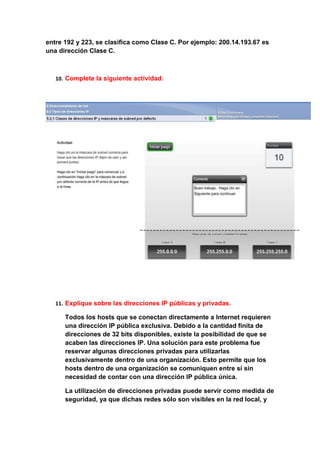 entre 192 y 223, se clasifica como Clase C. Por ejemplo: 200.14.193.67 es
una dirección Clase C.



   10. Complete la siguiente actividad:




   11. Explique sobre las direcciones IP públicas y privadas.

      Todos los hosts que se conectan directamente a Internet requieren
      una dirección IP pública exclusiva. Debido a la cantidad finita de
      direcciones de 32 bits disponibles, existe la posibilidad de que se
      acaben las direcciones IP. Una solución para este problema fue
      reservar algunas direcciones privadas para utilizarlas
      exclusivamente dentro de una organización. Esto permite que los
      hosts dentro de una organización se comuniquen entre sí sin
      necesidad de contar con una dirección IP pública única.

      La utilización de direcciones privadas puede servir como medida de
      seguridad, ya que dichas redes sólo son visibles en la red local, y
 