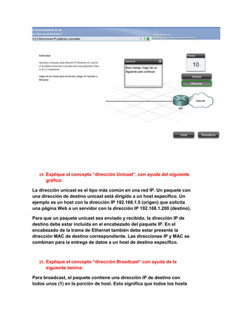 14. Explique el concepto “dirección Unicast”, con ayuda del siguiente
      gráfico:

La dirección unicast es el tipo más común en una red IP. Un paquete con
una dirección de destino unicast está dirigido a un host específico. Un
ejemplo es un host con la dirección IP 192.168.1.5 (origen) que solicita
una página Web a un servidor con la dirección IP 192.168.1.200 (destino).

Para que un paquete unicast sea enviado y recibido, la dirección IP de
destino debe estar incluida en el encabezado del paquete IP. En el
encabezado de la trama de Ethernet también debe estar presente la
dirección MAC de destino correspondiente. Las direcciones IP y MAC se
combinan para la entrega de datos a un host de destino específico.



   15. Explique el concepto “dirección Broadcast” con ayuda de la
      siguiente lamina:

Para broadcast, el paquete contiene una dirección IP de destino con
todos unos (1) en la porción de host. Esto significa que todos los hosts
 