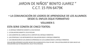 JARDIN DE NIÑOS” BENITO JUAREZ “
C.C.T. 15 PJN 6479K
• LA COMUNICACIÓN DE LOGROS DE APRENDIZAJE DE LOS ALUMNOS
DESDE EL ENFLOS OQUE FORMATIVO
VOLUMEN 5
ESTA SERIE CONSTA DE CINCO TEXTOS:
1.- EL ENFOQUE FORMATIVO DURANTE EL CICLO ESCOLAR.
2.- LA EVALUACION DURANTE EL CICLO ESCOLAR.
3.- LOS ELEMENTOS DEL CURRICULO EN EL CONTEXTO DEL ENFOQUE FORMOTIVO.
4.- LAS ESTRATEGIAS Y LOS INSTRUMENTOS DE EVALUACION DESDE EL ENFOQUE FORMATIVO.
5.- LAS COMUNICACIÓN DE LOS LOGROS DE APRENDIZAJE DE LOS ALUMNOS DESDE EL ENFOQUE FORMATIVO.
EVALUAR PARA APRENDER SUGUIERE INICIAR CON UN ANÁLISIS DE LO QUE SE HACE CON LOS RESULTADOS DE CADA UNA DE LAS
EVALUACIONES QUE SE REALIZAN EN EL AULA Y EN LA ESCUELA.
 