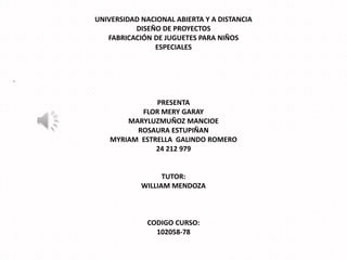 UNIVERSIDAD NACIONAL ABIERTA Y A DISTANCIA
DISEÑO DE PROYECTOS
FABRICACIÓN DE JUGUETES PARA NIÑOS
ESPECIALES

-

PRESENTA
FLOR MERY GARAY
MARYLUZMUÑOZ MANCIOE
ROSAURA ESTUPIÑAN
MYRIAM ESTRELLA GALINDO ROMERO
24 212 979

TUTOR:
WILLIAM MENDOZA

CODIGO CURSO:
102058-78

 