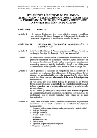 REGLAMENTO DEL SISTEMA DE AVALUCION, ACREDITACION Y CALIFICACION POR COMPETENCIAS PARA
LA PROMOCION EN CICLOS SEMESTRALES Y CREDITOS DE LA U.T.A.
VIGENTE AL 03-IV-07
1
REGLAMENTO DEL SISTEMA DE EVALUACIÓN,
ACREDITACIÓN y CALIFICACIÓN POR COMPETENCIAS PARA
LA PROMOCIÓN EN CICLOS SEMESTRALES Y CREDITOS DE
LA UNIVERSIDAD TÉCNICA DE AMBATO
CAPÍTULO I. OBJETIVO
Artículo 1- El presente Reglamento tiene como objetivo, normar y establecer
procedimientos del sistema de evaluación de los aprendizajes, basados en
normas de competencias en los diferentes Módulos Formativos.
CAPÍTULO II. SISTEMA DE EVALUACIÓN, ACREDITACIÓN Y
CALIFICACION
Artículo 2.- En la Universidad Técnica de Ambato se procesaran Módulos Formativos,
que integran Investigación, Docencia y Servicios a la comunidad.
Artículo 3.- Las evaluaciones y acreditaciones se desarrollaran de conformidad con la
planificación establecida en los Módulos Formativos. Para la aprobación de
los mismos, los Docentes deberán realizar evaluaciones y acreditaciones
sistemáticas basadas en criterios (evaluación criterial), y las calificaciones
correspondientes serán registradas en las Secretarias de carrera respectivas.
Artículo 4.- Con el propósito de evidenciar las competencias que va adquiriendo el
estudiante, se consignaran dos calificaciones de los aprendizajes de los
alumnos: una a mitad del ciclo semestral y la otra al final del mismo. Cada
una de las calificaciones será el resultado de la suma de los siguientes
componentes:
a) Un sesenta por ciento (60%) derivada del promedio de las diversas
formas de acreditación de las actividades de estudio independiente, del
trabajo en equipo y de la investigación realizadas a lo largo del período
correspondiente; y,
b) Un cuarenta por ciento(40%) del promedio de las pruebas receptadas
en forma sistemática por los docentes, en el período correspondiente, de
conformidad con el Modulo formativo (con énfasis en las guías
instruccionales).
Artículo 5.- Dentro de las actividades de aula y de estudio independiente, expresamente
determinados en el Modulo Formativo, se consideraran los siguientes
informes sobre:
• Consultas bibliográficas y documentales (comprensión y análisis crítico)
• Trabajos de campo
• Trabajos Prácticos
• Prácticas de laboratorio
• Seminarios
• Visitas a empresas
• Exposiciones
• Ejecución de proyectos de investigación
• Proyectos comunitarios
 