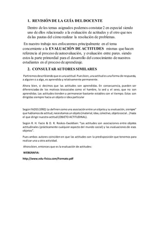1. REVISIÓN DE LA GUÍA DEL DOCENTE
Dentro de los temas asignados podemos constatar2 en especial siendo
uno de ellos relacionado a la evaluación de actitudes y el otro que nos
da las pautas del cómo realizar la resolución de problemas.
En nuestro trabajo nos enfocaremos principalmente en el tema
concerniente a la EVALUACIÓN DE ACTITUDES mismas que hacen
referencia al proceso deautoevaluación, y evaluación entre pares. siendo
estos la parte primordial para el desarrollo del conocimiento de nuestros
estudiantes en el proceso deaprendizaje.
2. CONSULTAR AUTORES SIMILARES
Partiremosdescribiendoque esunaactitud.Puesbien,unaactitudesunaforma de respuesta,
a alguien o a algo, es aprendida y relativamente permanente.
Ahora bien, si decimos que las actitudes son aprendidas. En consecuencia, pueden ser
diferenciadas de los motivos biosociales como el hambre, la sed y el sexo, que no son
aprendidas. Las actitudes tienden a permanecer bastante estables con el tiempo. Estas son
dirigidas siempre hacia un objeto o idea particular
SegúnFAZIO(1992) La definencomouna asociaciónentre unobjetoy su evaluación,siempre”
que hablamosde actitud,necesitamosunobjeto(material,idea,colectivo,objetosocial...)hacia
el que dirigir nuestra actitud (OBJETO ACTITUDINAL).
Según R. H. Facio & D. R. Roskos-Ewoldsen: “Las actitudes son asociaciones entre objetos
actitudinales (prácticamente cualquier aspecto del mundo social) y las evaluacionesde esos
objetos”.
Pues ambos autores coinciden en que las actitudes son la predisposición que tenemos para
realizar una u otra actividad.
Ahora bien, entonces que es la evaluación de actitudes:
WEBGRAFIA:
http://www.edu-fisica.com/Formato.pdf
 