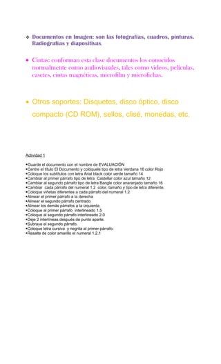    Documentos en Imagen: son las fotografías, cuadros, pinturas.
    Radiografías y diapositivas.

• Cintas: conforman esta clase documentos los conocidos
  normalmente como audiovisuales, tales como videos, películas,
  casetes, cintas magnéticas, microfilm y microfichas.



• Otros soportes: Disquetes, disco óptico, disco
    compacto (CD ROM), sellos, clisé, monedas, etc.




Actividad 1

Guarde el documento con el nombre de EVALUACIÓN
Centre el título El Documento y colóquele tipo de letra Verdana 16 color Rojo
Coloque los subtítulos con letra Arial black color verde tamaño 14
Cambiar al primer párrafo tipo de letra Castellar color azul tamaño 12
Cambiar al segundo párrafo tipo de letra Bangle color anaranjado tamaño 16
Cambiar cada párrafo del numeral 1.2 color, tamaño y tipo de letra diferente.
Coloque viñetas diferentes a cada párrafo del numeral 1.2
Alinear el primer párrafo a la derecha
Alinear el segundo párrafo centrado
Alinear los demás párrafos a la izquierda
Coloque al primer párrafo interlineado 1.5
Coloque al segundo párrafo interlineado 2.0
Deje 2 interlíneas después de punto aparte.
Subraye el segundo párrafo.
Coloque letra cursiva y negrita al primer párrafo.
Resalte de color amarillo el numeral 1.2.1
 