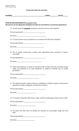 Lengua y literatura
Prof. Verónica Soler
Evaluación tipos de narrador
NOMBRE_________________________________________________________CURSO______________ FECHA_________
ITEM DE RECONOCIMIENTO (2 puntos C/U)
Reconozca en los siguientes ejemplos los tipos de narradores y la persona gramatical
1) “Desde aquel día nuestros momentos amorosos fueron más alejados”.
Persona gramatical ______________________________________
Narrador___________________________________________________
2) “La joven piensa que la primavera es la estación del año más romántica”
Persona gramatical ______________________________________
Narrador_______________________________________________
3) “En el camino polvoriento, corrían unos deportistas para encontrar el tesoro
escondido”
Persona gramatical ______________________________________
Narrador___________________________________________
4) “Antes del amanecer, el señor se levantó y salió a trotar como de costumbre, luego
sintió una molestia en su lado izquierdo, su médico le advirtió que no podía
ejercitarse”
Persona gramatical ______________________________________
Narrador_______________________________________
5) “En medio del patio estaban todos los estudiantes, vestidos de gala, con hermosos
peinados las niñas y elegantes corbatas los varones”.
Persona gramatical ______________________________________
Narrador__________________________________
6) “Ví cuando Armando salió a buscar algo, volvió de madrugada, feliz sin decir nada”.
Persona gramatical ______________________________________
Narrador_________________________________
7) “La lluvia fría caía sobre mi cabello, me molestó en un principio, luego me sentí
feliz”.
Persona gramatical ______________________________________
Narrador________________________________
 