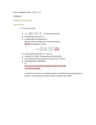 Alumno: Agustina Chávez Curso: 2° 2°

11/08/2011

Evaluación de Matemática.

Función Lineal.

        1- A= (1;-3) y B=(-1;0)

                         ������2−������1     0−3     −3
             a)   ������ =   ������2−������1
                                   = 1−1 =   0
                                                  La recta es decreciente.
             b) El nombre de la recta es “a”.
             c) El significado de la pendiente es:
                Que por cada una unidad que se mueve en el eje x,
                Sube [S2]-3 unidades en el eje y.

                                              ������2 − ������1 0 − 3 −3
                                       ������ =            =      =   [S3]
                                              ������2 − ������1 1 − 1   0

             d)   La formula de la función es: a: -3x-y= 0.
             e)   La función es LINEAL. Porque pasa por el punto (0,0).
             f)   La formula de la recta b paralela a la recta a es: b: 3x+y=3.
             g)   REALIZADO EN EL GEOGEBRA.
                  h)-
                  La recta A con la recta B son paralelas, porque no se juntan
                  en un mismo punto[S4].

                  La recta A con la recta C son paralelas porque son totalmente opuestas, porque se
                  juntan en un mismo punto y porque tienen un ángulo recto de 90°.
 