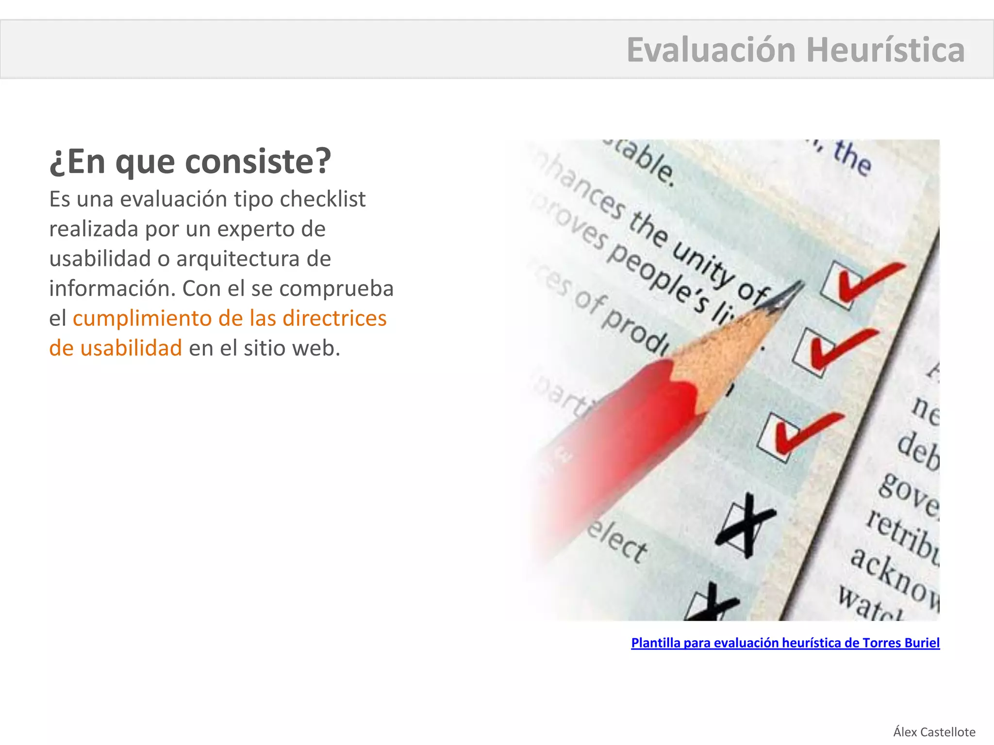 Evaluación Heurística

¿En que consiste?
Es una evaluación tipo checklist
realizada por un experto de
usabilidad o arquitectura de
información. Con el se comprueba
el cumplimiento de las directrices
de usabilidad en el sitio web.




                                     Plantilla para evaluación heurística de Torres Buriel




                                                                                 Álex Castellote
 
