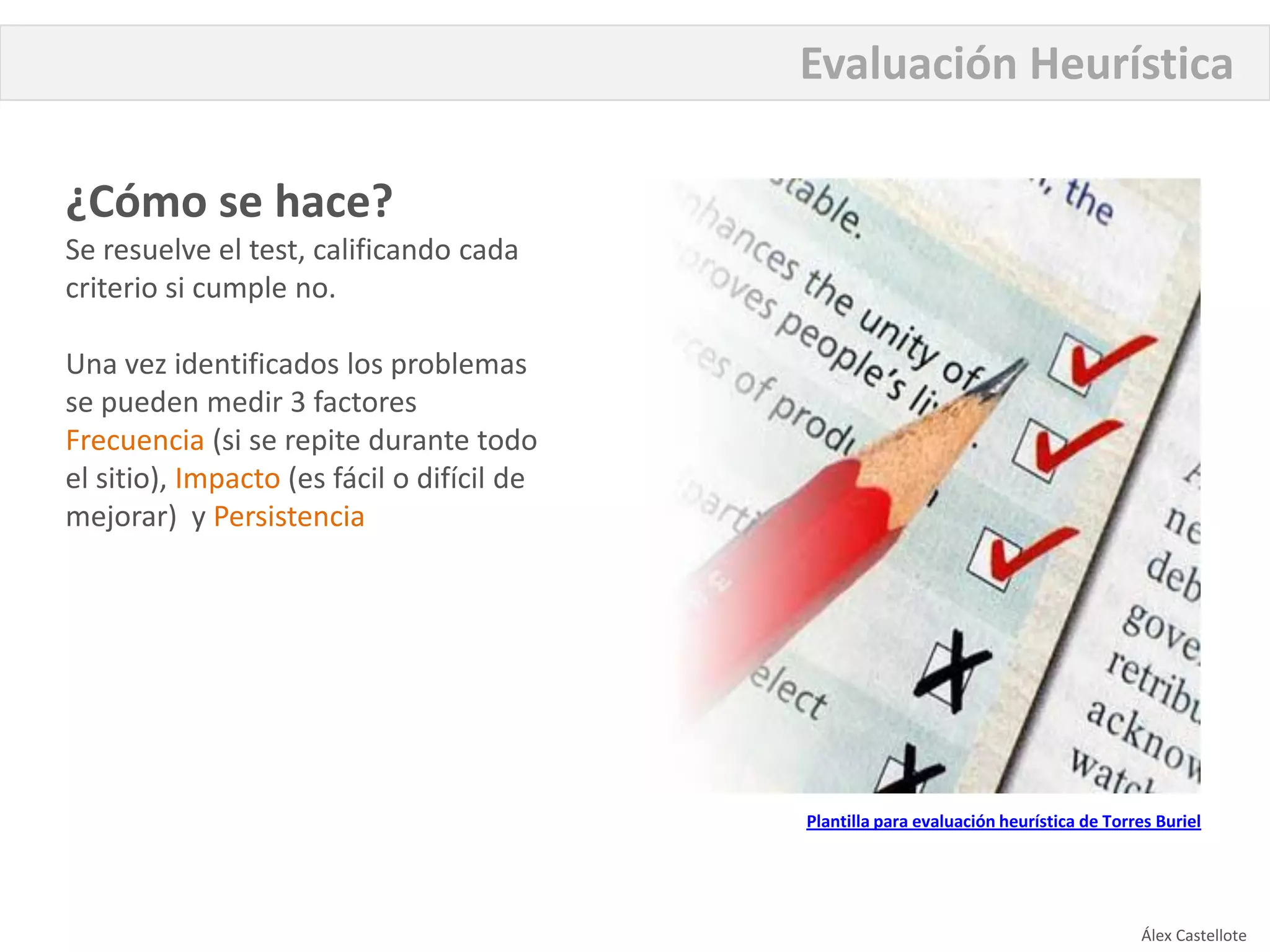 Evaluación Heurística

¿Cómo se hace?
Se resuelve el test, calificando cada
criterio si cumple no.

Una vez identificados los problemas
se pueden medir 3 factores
Frecuencia (si se repite durante todo
el sitio), Impacto (es fácil o difícil de
mejorar) y Persistencia




                                            Plantilla para evaluación heurística de Torres Buriel




                                                                                        Álex Castellote
 