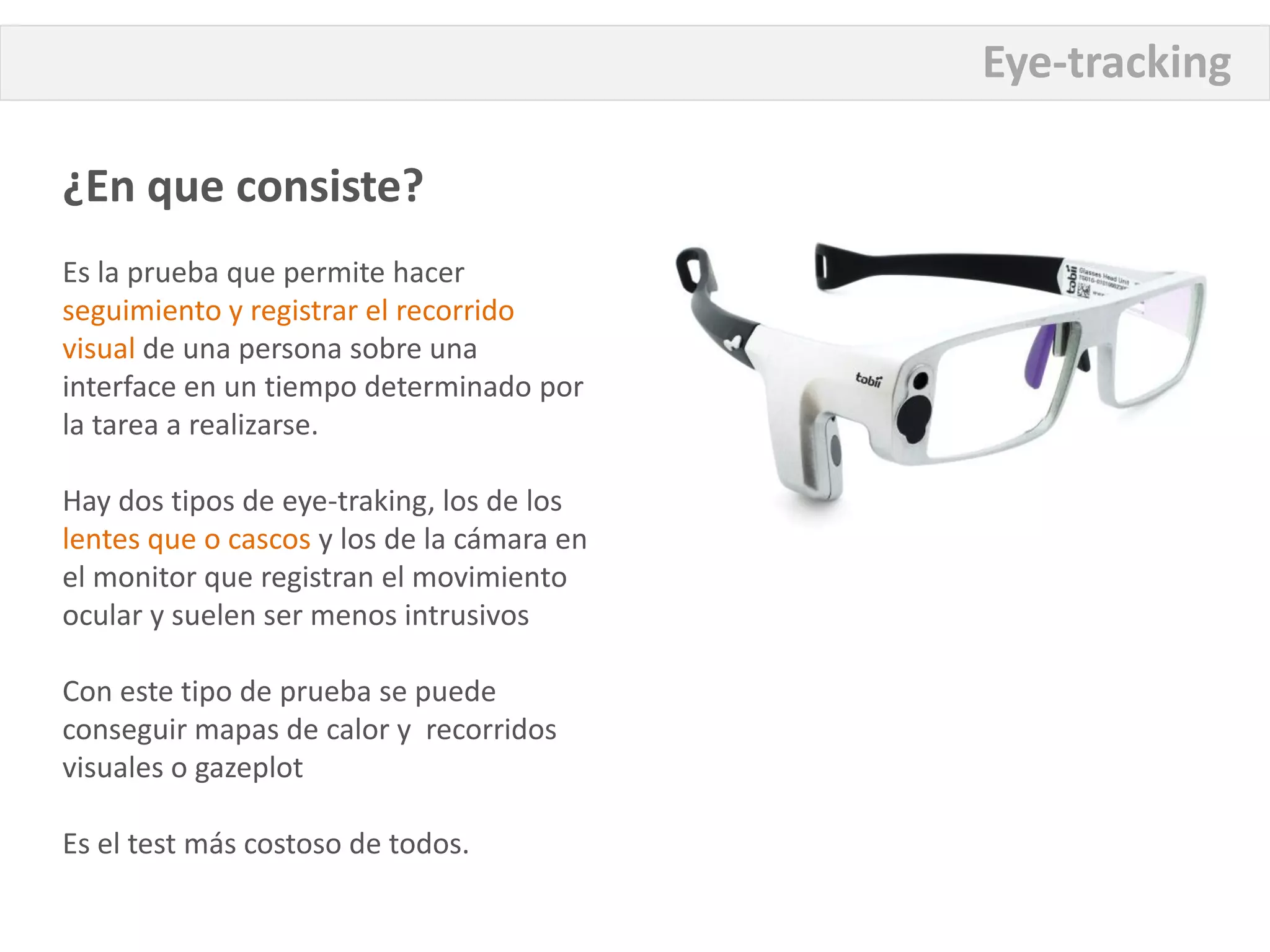 Eye-tracking

¿En que consiste?
Es la prueba que permite hacer
seguimiento y registrar el recorrido
visual de una persona sobre una
interface en un tiempo determinado por
la tarea a realizarse.

Hay dos tipos de eye-traking, los de los
lentes que o cascos y los de la cámara en
el monitor que registran el movimiento
ocular y suelen ser menos intrusivos

Con este tipo de prueba se puede
conseguir mapas de calor y recorridos
visuales o gazeplot

Es el test más costoso de todos.
 