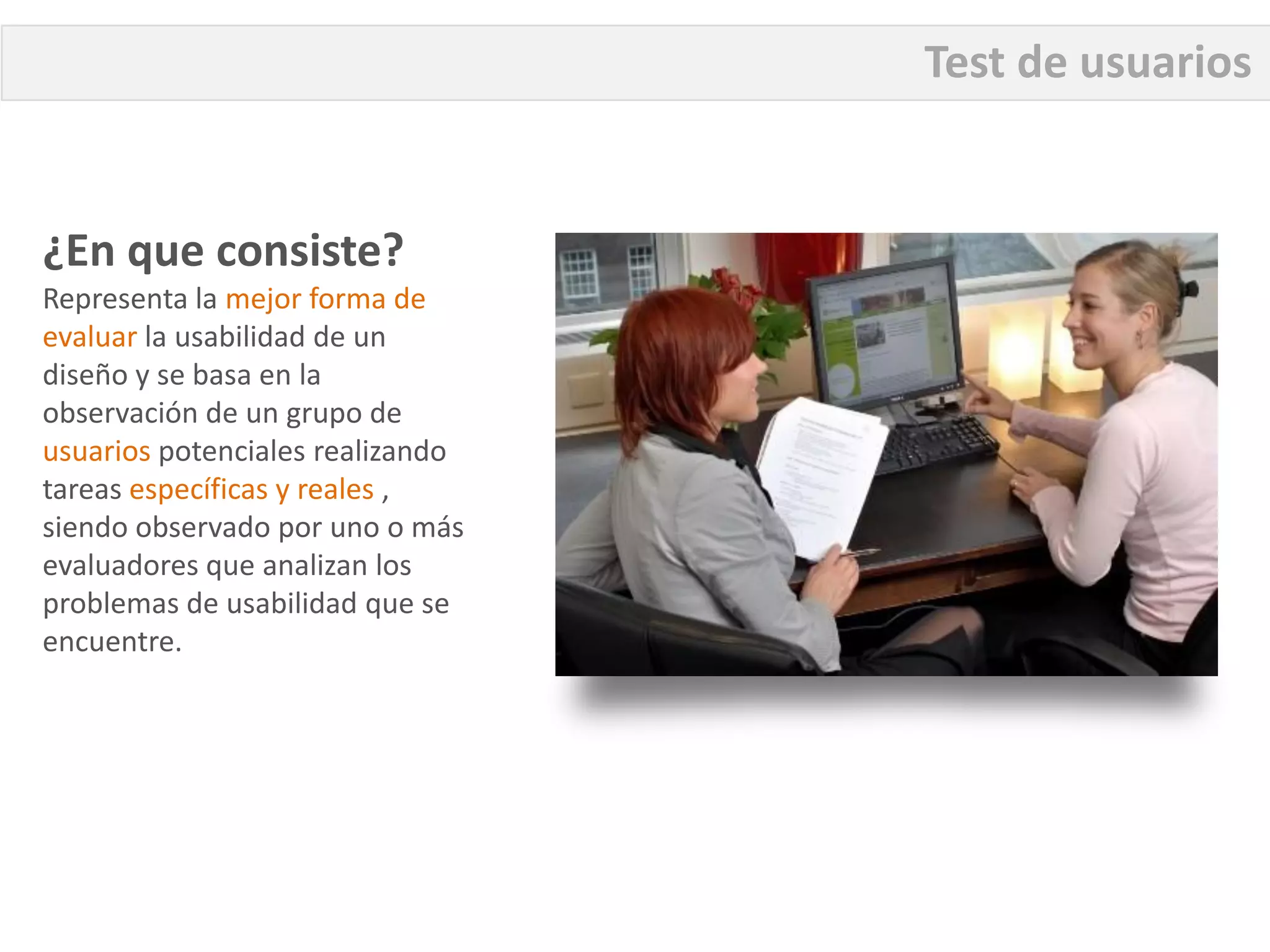 Test de usuarios


¿En que consiste?
Representa la mejor forma de
evaluar la usabilidad de un
diseño y se basa en la
observación de un grupo de
usuarios potenciales realizando
tareas específicas y reales ,
siendo observado por uno o más
evaluadores que analizan los
problemas de usabilidad que se
encuentre.
 