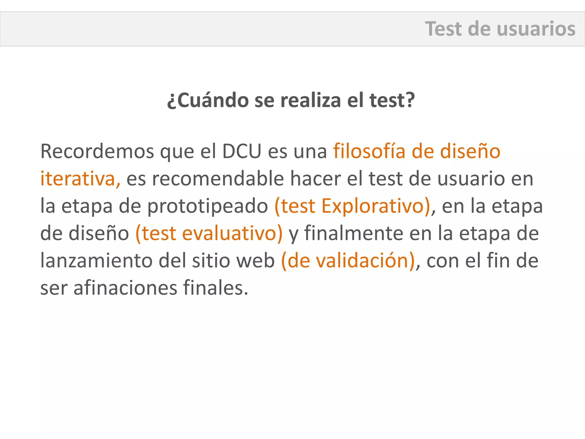 Test de usuarios


              ¿Cuándo se realiza el test?

Recordemos que el DCU es una filosofía de diseño
iterativa, es recomendable hacer el test de usuario en
la etapa de prototipeado (test Explorativo), en la etapa
de diseño (test evaluativo) y finalmente en la etapa de
lanzamiento del sitio web (de validación), con el fin de
ser afinaciones finales.
 