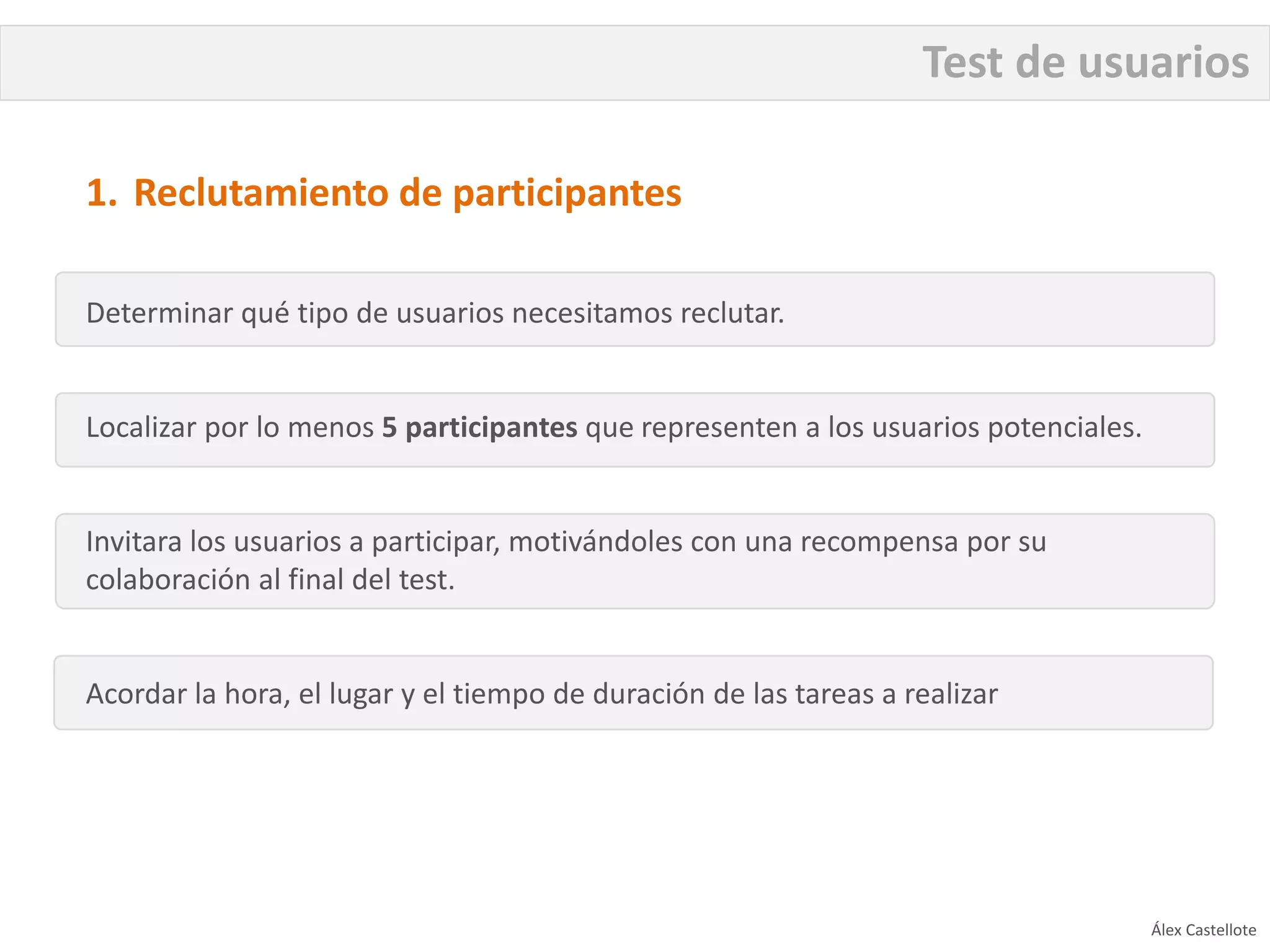 Test de usuarios

1. Reclutamiento de participantes

Determinar qué tipo de usuarios necesitamos reclutar.


Localizar por lo menos 5 participantes que representen a los usuarios potenciales.


Invitara los usuarios a participar, motivándoles con una recompensa por su
colaboración al final del test.


Acordar la hora, el lugar y el tiempo de duración de las tareas a realizar




                                                                                     Álex Castellote
 