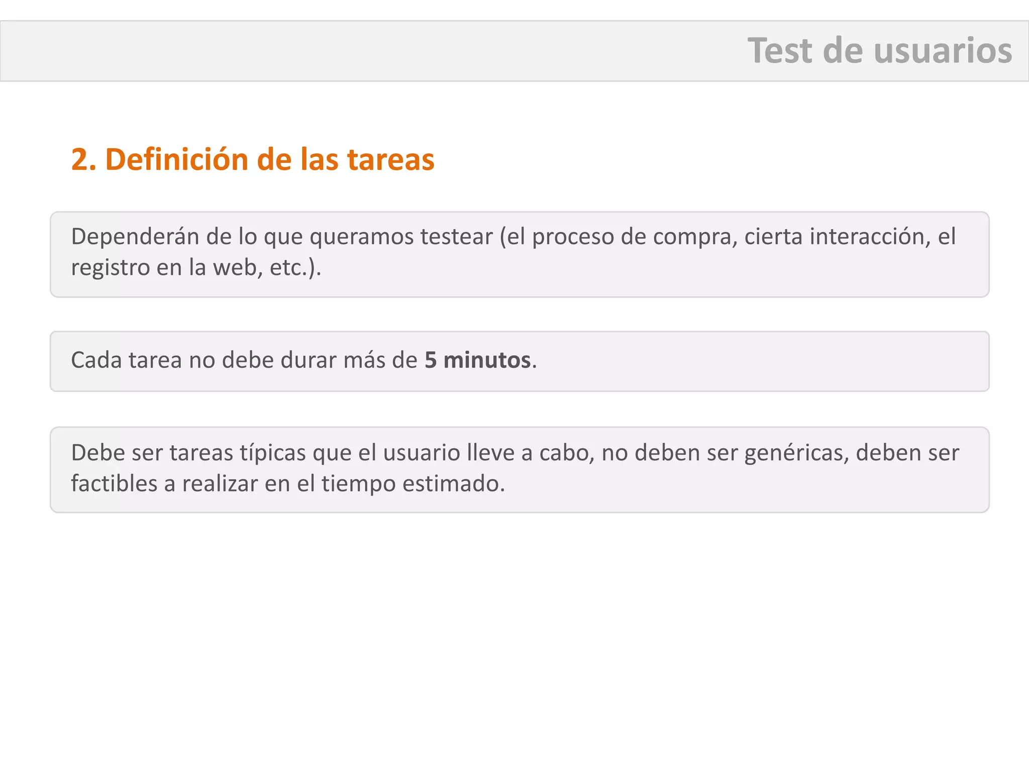 Test de usuarios

2. Definición de las tareas

Dependerán de lo que queramos testear (el proceso de compra, cierta interacción, el
registro en la web, etc.).


Cada tarea no debe durar más de 5 minutos.


Debe ser tareas típicas que el usuario lleve a cabo, no deben ser genéricas, deben ser
factibles a realizar en el tiempo estimado.
 
