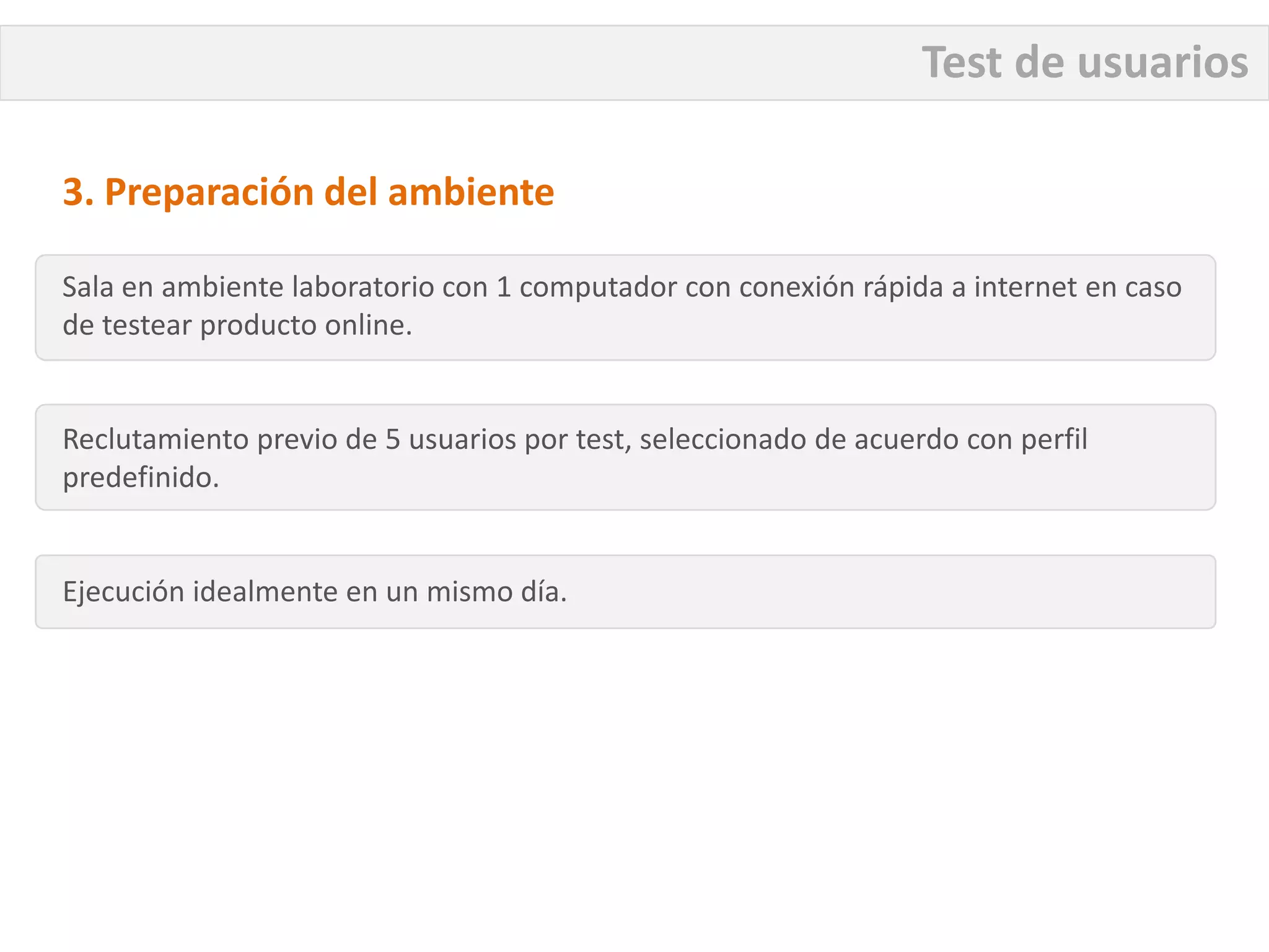 Test de usuarios

3. Preparación del ambiente

Sala en ambiente laboratorio con 1 computador con conexión rápida a internet en caso
de testear producto online.


Reclutamiento previo de 5 usuarios por test, seleccionado de acuerdo con perfil
predefinido.


Ejecución idealmente en un mismo día.
 