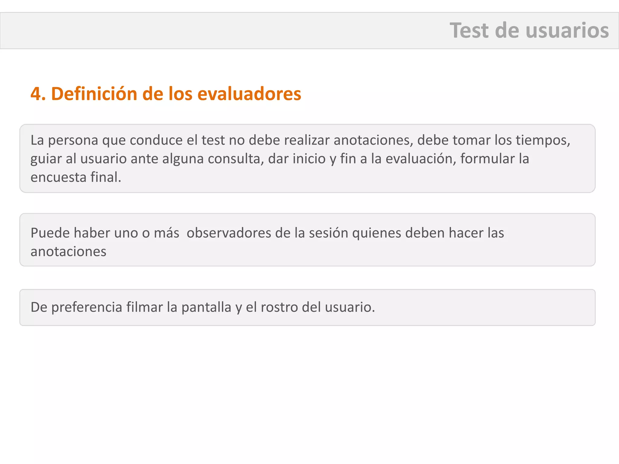 Test de usuarios

4. Definición de los evaluadores

La persona que conduce el test no debe realizar anotaciones, debe tomar los tiempos,
guiar al usuario ante alguna consulta, dar inicio y fin a la evaluación, formular la
encuesta final.


Puede haber uno o más observadores de la sesión quienes deben hacer las
anotaciones


De preferencia filmar la pantalla y el rostro del usuario.
 