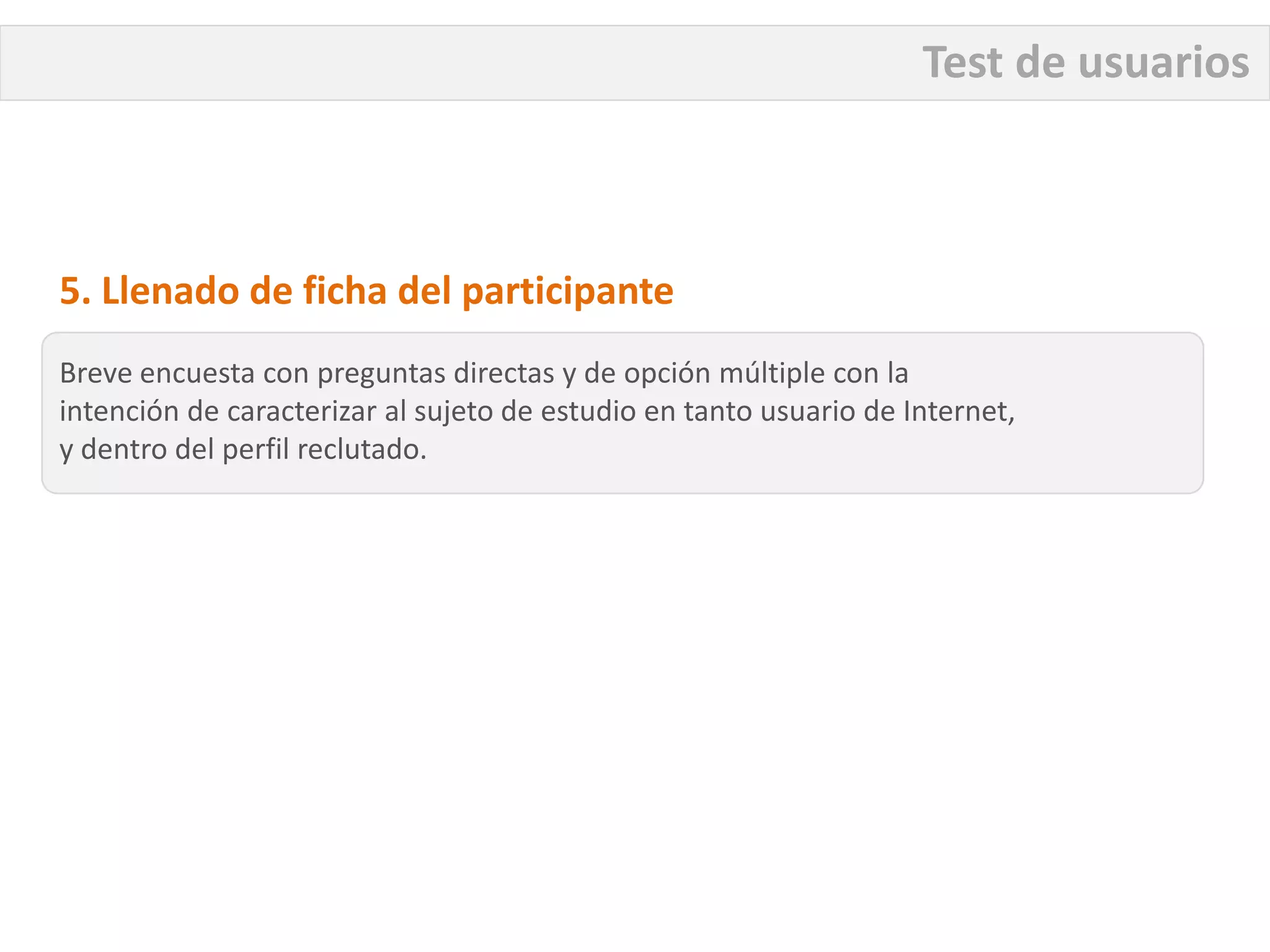 Test de usuarios



5. Llenado de ficha del participante
Breve encuesta con preguntas directas y de opción múltiple con la
intención de caracterizar al sujeto de estudio en tanto usuario de Internet,
y dentro del perfil reclutado.
 
