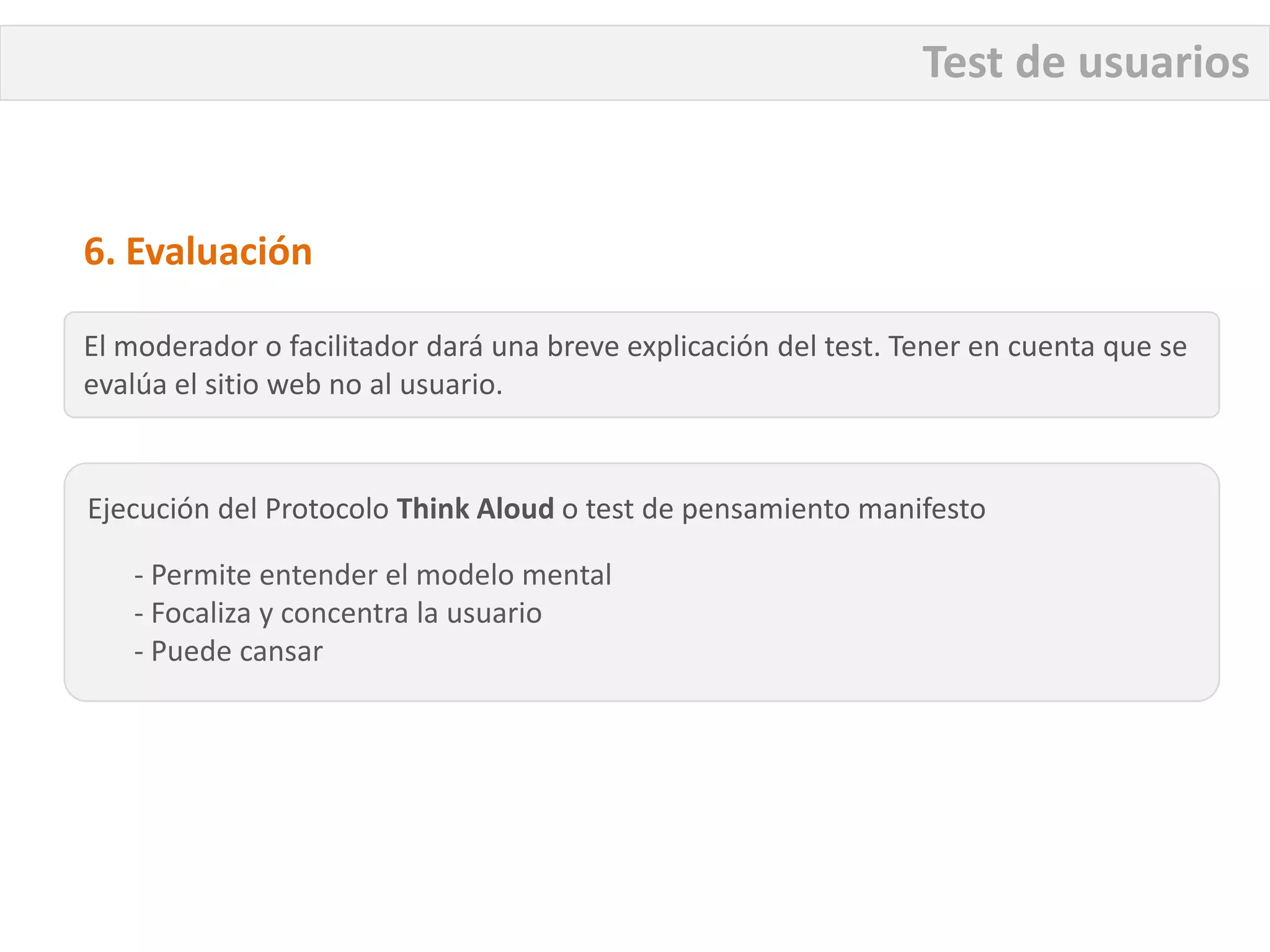 Test de usuarios


6. Evaluación

El moderador o facilitador dará una breve explicación del test. Tener en cuenta que se
evalúa el sitio web no al usuario.


Ejecución del Protocolo Think Aloud o test de pensamiento manifesto

   - Permite entender el modelo mental
   - Focaliza y concentra la usuario
   - Puede cansar
 