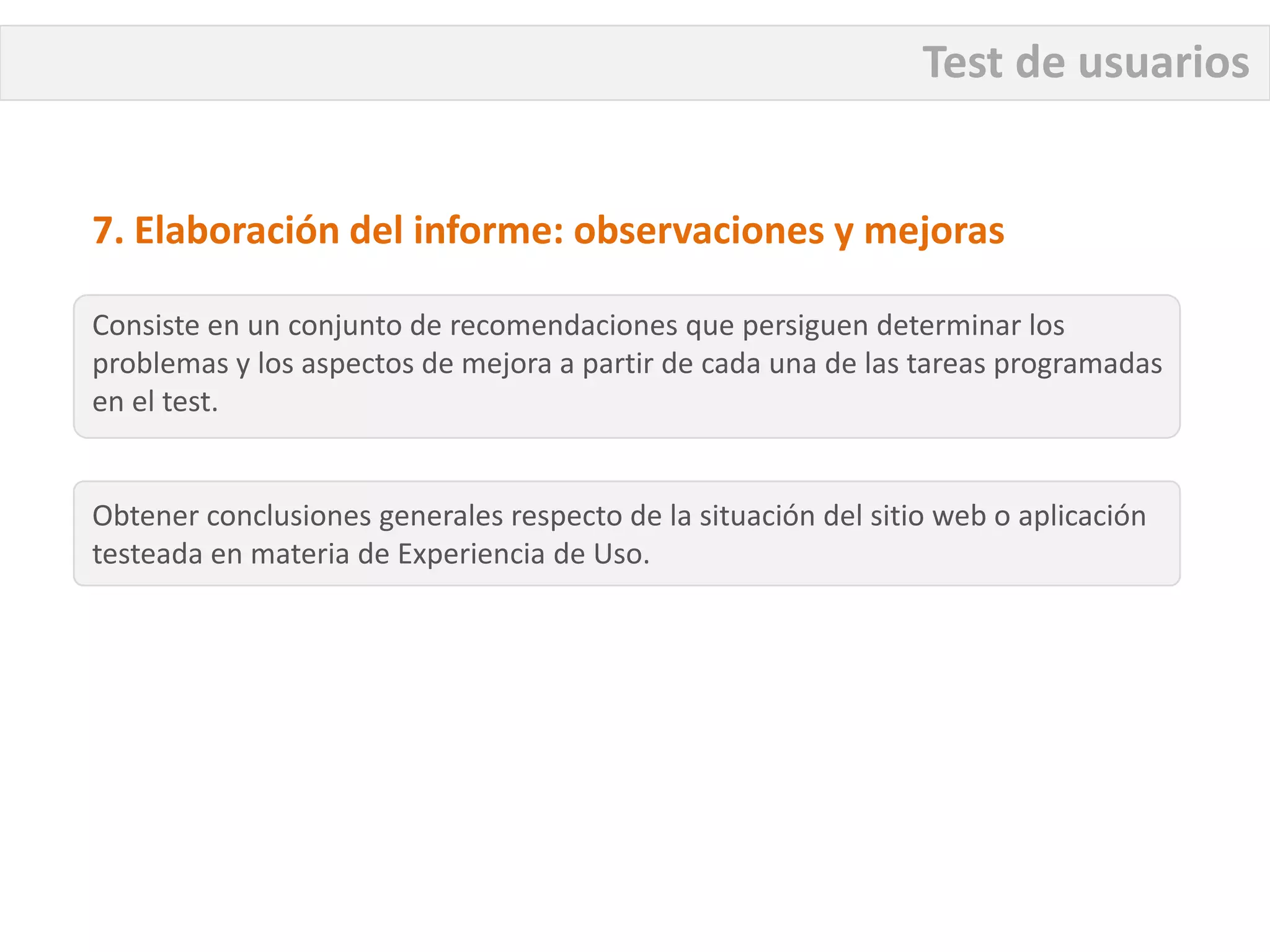 Test de usuarios


7. Elaboración del informe: observaciones y mejoras

Consiste en un conjunto de recomendaciones que persiguen determinar los
problemas y los aspectos de mejora a partir de cada una de las tareas programadas
en el test.


Obtener conclusiones generales respecto de la situación del sitio web o aplicación
testeada en materia de Experiencia de Uso.
 