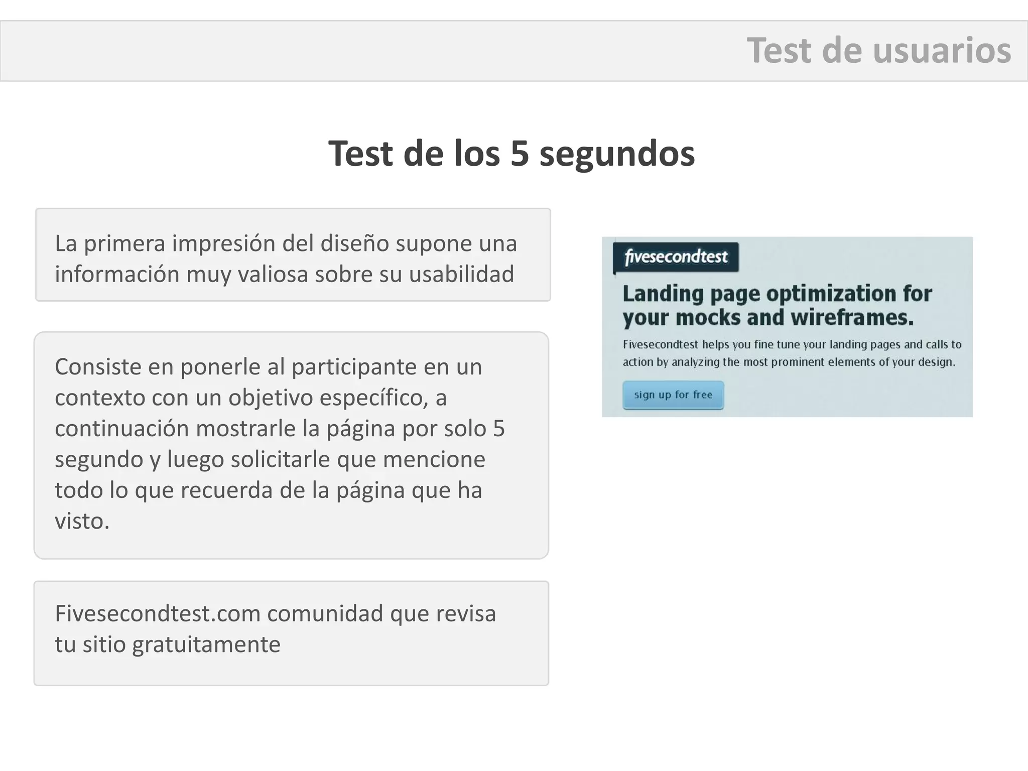 Test de usuarios

                          Test de los 5 segundos

La primera impresión del diseño supone una
información muy valiosa sobre su usabilidad


Consiste en ponerle al participante en un
contexto con un objetivo específico, a
continuación mostrarle la página por solo 5
segundo y luego solicitarle que mencione
todo lo que recuerda de la página que ha
visto.


Fivesecondtest.com comunidad que revisa
tu sitio gratuitamente
 