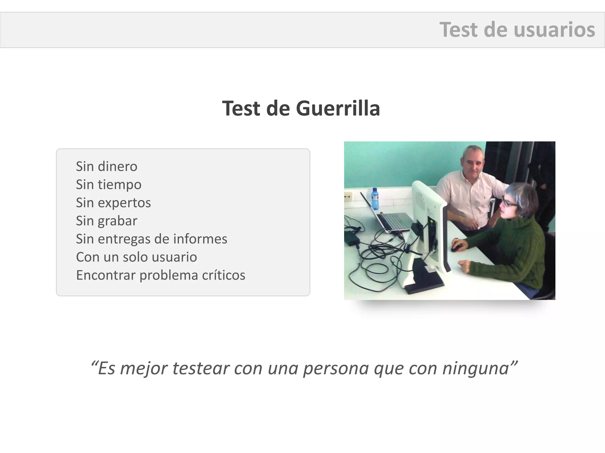 Test de usuarios


                       Test de Guerrilla

Sin dinero
Sin tiempo
Sin expertos
Sin grabar
Sin entregas de informes
Con un solo usuario
Encontrar problema críticos




  “Es mejor testear con una persona que con ninguna”
 