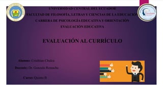 UNIVERSIDAD CENTRAL DEL ECUADOR
FACULTAD DE FILOSOFÍA, LETRAS Y CIENCIAS DE LA EDUCACIÓN
CARRERA DE PSICOLOGÍA EDUCATIVA Y ORIENTACIÓN
EVALUACIÓN EDUCATIVA
EVALUACIÓN AL CURRÍCULO
Alumno: Cristhian Chulca
Curso: Quinto B
Docente: Dr. Gonzalo Remache
 