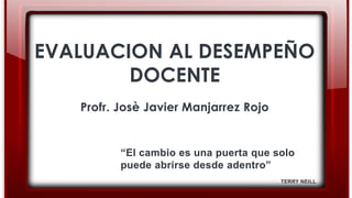 EVALUACION AL DESEMPEÑO
DOCENTE
Profr. Josè Javier Manjarrez Rojo
“El cambio es una puerta que solo
puede abrirse desde adentro”
TERRY NEILL
 