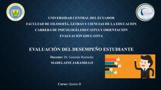 UNIVERSIDAD CENTRAL DEL ECUADOR
FACULTAD DE FILOSOFÍA, LETRAS Y CIENCIAS DE LA EDUCACIÓN
CARRERA DE PSICOLOGÍA EDUCATIVA Y ORIENTACIÓN
EVALUACIÓN EDUCATIVA
EVALUACIÓN DEL DESEMPEÑO ESTUDIANTE
MADELAINE JARAMILLO
Curso: Quinto B
Docente: Dr. Gonzalo Remache
 