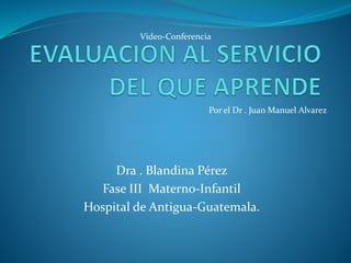 Video-Conferencia 
Por el Dr . Juan Manuel Alvarez 
Dra . Blandina Pérez 
Fase III Materno-Infantil 
Hospital de Antigua-Guatemala. 
 
