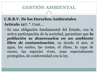 C.R.B.V. De los Derechos Ambientales
Artículo 127. °. Cont.…
 Es una obligación fundamental del Estado, con la
activa participación de la sociedad, garantizar que la
población se desenvuelva en un ambiente
libre de contaminación, en donde el aire, el
agua, los suelos, las costas, el clima, la capa de
ozono, las especies vivas, sean especialmente
protegidos, de conformidad con la ley.
GESTIÓN AMBIENTAL
 