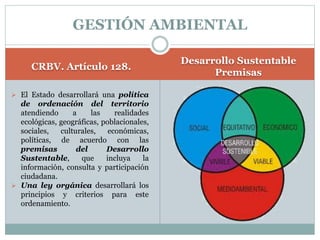 CRBV. Artículo 128.
Desarrollo Sustentable
Premisas
 El Estado desarrollará una política
de ordenación del territorio
atendiendo a las realidades
ecológicas, geográficas, poblacionales,
sociales, culturales, económicas,
políticas, de acuerdo con las
premisas del Desarrollo
Sustentable, que incluya la
información, consulta y participación
ciudadana.
 Una ley orgánica desarrollará los
principios y criterios para este
ordenamiento.
GESTIÓN AMBIENTAL
 
