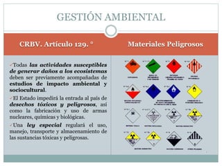 CRBV. Artículo 129. ° Materiales Peligrosos
Todas las actividades susceptibles
de generar daños a los ecosistemas
deben ser previamente acompañadas de
estudios de impacto ambiental y
sociocultural.
El Estado impedirá la entrada al país de
desechos tóxicos y peligrosos, así
como la fabricación y uso de armas
nucleares, químicas y biológicas.
Una ley especial regulará el uso,
manejo, transporte y almacenamiento de
las sustancias tóxicas y peligrosas.
GESTIÓN AMBIENTAL
 