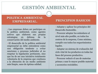 POLITICA AMBIENTAL
EMPRESARIAL. PRINCIPIOS BASICOS
Las empresas deben ser participes en
la política ambiental, como agentes
activos que elaboren sus propias
estrategias en defensa de la
conservación del medio ambiente.
El desarrollo de la política ambiental
empresarial no debe entenderse como
una obligación tendente a evitar
sanciones o procesos judiciales al no
respetar la legislación pertinente, sino
que ha de ser una iniciativa totalmente
voluntaria de la empresa que conduzca
a la obtención de un medio ambiente
más limpio, sano de óptima calidad.
Adoptar y aplicar los principios del
Desarrollo Sostenible.
Procurar adoptar los estándares al
nivel más alto posible, en todos los
centros de la empresa, Como mínimo,
cumplir con todos los requerimientos
legales.
Adoptar un sistema de evaluación del
ciclo vital de los productos en todas las
fases del proceso productivo.
Procurar reducir el uso de materias
primas y usar lo mayor posible material
y accesorios reciclables.
GESTIÓN AMBIENTAL
 