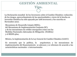 Mecanismo de Desarrollo Limpio (MDL),
del Mecanismo de Implementación Conjunta (IC),
y de los mecanismos de crédito emergentes como son las
Medidas Nacionales Adecuadas de Mitigación (NAMAs)
y el REDD-plus;
La Declaración mundial de los Inversores sobre el Cambio Climático: reducción
de los riesgos, aprovechamiento de las oportunidades y cierre de la brecha en
inversión climática ha sido apoyada por 268 inversores y fue suscrita en
Noviembre 2010.
México, la implementación de la Ley General de Cambio Climático (LGCC)
Es necesario que la política, la arquitectura y los mecanismos de
implementación del financiamiento se adecuen y se reformen de acuerdo a las
características nacionales e internacionales
GESTIÓN AMBIENTAL
Tips.
 