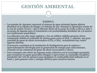 EJEMPLO.
 Las granjas de Agroporc mejorará el sistema de agua existente laguna abierta
desechos en la captura de biogás y el sistema de uso. Durante la operación común de
la cría de cerdos 75'000 / año el efluente diario de la carne de cerdo se lleva a cabo a
un grupo de lagunas para el tratamiento con profundidades alrededor de 2,8 metros
(en condiciones anaerobias).
 Los efluentes con alta carga orgánica y rica en sólidos volátiles generan olores
molestando debido al contenido de ciertos gases como el H2S, y, además, una gran
cantidad de gases de efecto invernadero (CO2 y CH4). Actualmente hay cuatro
lagunas abiertas.
 El proyecto consistirá en la instalación de biodigestores para la captura y
aprovechamiento del biogás para la generación de energía para autoconsumo,
evitando así las emisiones de gases de efecto invernadero y olores.
 Para conseguir este efecto las lagunas serán cubiertos con la tecnología apropiada
para recuperar los gases generados (biogás) y aprovechar su contenido energético
(alrededor del 70% de metano) para desplazar el combustible fósil utilizado en el
hotel, y para generar calor y energía eléctrica para nosotros interno
GESTIÓN AMBIENTAL
 