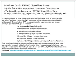 Acuerdos de Cancún. UNFCCC. Disponible en línea en:
http://unfccc.int/key_steps/cancun_agreements /items/6132.php.
2 The Doha Climate Framework. UNFCCC. Disponible en línea
en:http://unfccc.int/key_steps/doha_ climate_ gateway/items/7389.php.
El Consejo Regional de GWP AO se reunió el 25 de noviembre de 2013, en Dakar, Senegal,
que reúne País Water Partnership (CWP) miembros, así como de los miembros regionales y
globales de la Secretaría de la GWP, para discutir asuntos regionales y esbozar la nueva
estrategia global de GWP , que se centra en:
La Seguridad Del Agua, incluyendo:
La seguridad del agua y el cambio climático,
 la seguridad del agua y la energía,
 la seguridad del agua y la seguridad alimentaria,
la seguridad del agua y el desarrollo urbano,
la seguridad del agua y los ecosistemas,
y la seguridad del agua y de las cuencas y acuíferos transfronterizos.
En la reunión se destacó la necesidad de fondos para sostener proyectos de CWP y dio lugar
a una solicitud para cada entidad nacional para identificar varios sectores prioritarios para los
proyectos y proporcionar el contexto y la razón de ser, que GWP-AO y GWP sintetizarán con miras
a proponer proyectos para elaboración por los CWP.
read more: http://water-l.iisd.org/news/january-2014-global-water-partnership-update/#more-230402
 