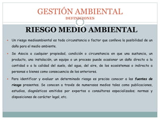 RIESGO MEDIO AMBIENTAL
 Un riesgo medioambiental es toda circunstancia o factor que conlleva la posibilidad de un
daño para el medio ambiente.
 Se Asocia a cualquier propiedad, condición o circunstancia en que una sustancia, un
producto, una instalación, un equipo o un proceso puede ocasionar un daño directo a la
cantidad o a la calidad del suelo, del agua, del aire, de los ecosistemas o indirecto a
personas o bienes como consecuencia de los anteriores.
 Para identificar y evaluar un determinado riesgo es preciso conocer a las fuentes de
riesgo presentes. Se conocen a través de numerosos medios tales como publicaciones,
estudios, diagnósticos emitidos por expertos o consultores especializados; normas y
disposiciones de carácter legal, etc.
GESTIÓN AMBIENTAL
DEFINICIONES
 