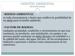 RIESGO AMBIENTAL:
es toda circunstancia o factor que conlleva la posibilidad de
un daño para el medio ambiente.
FACTOR DE RIESGO:
cualquier propiedad, condición o circunstancia en que una
sustancia, un producto, una instalación, un equipo o un
proceso puede ocasionar un daño directo a la cantidad o a
la calidad del suelo, del agua, del aire, de los ecosistemas o
indirecto a personas o bienes como consecuencia de los
anteriores.
GESTIÓN AMBIENTAL
DEFINICIONES
 