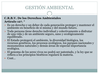 C.R.B.V. De los Derechos Ambientales
Artículo 127. °
 Es un derecho y un deber de cada generación proteger y mantener el
ambiente en beneficio de sí misma y del mundo futuro.
 Toda persona tiene derecho individual y colectivamente a disfrutar
de una vida y de un ambiente seguro, sano y ecológicamente
equilibrado.
 El Estado protegerá el ambiente, la diversidad biológica, los
recursos genéticos, los procesos ecológicos, los parques nacionales y
monumentos naturales y demás áreas de especial importancia
ecológica.
 El genoma de los seres vivos no podrá ser patentado, y la ley que se
refiera a los principios bioéticos regulará la materia.
 Cont…
GESTIÓN AMBIENTAL
 
