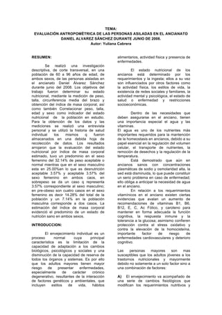 TEMA:
 EVALUACIÓN ANTROPOMÉTRICA DE LAS PERSONAS ASILADAS EN EL ANCIANATO
            DANIEL ALVAREZ SÁNCHEZ DURANTE JUNIO DE 2008.
                         Autor: Yuliana Cabrera


RESUMEN:                                         alimentarios, actividad física y presencia de
                                                 enfermedades.
         Se realizó una investigación
descriptiva, de corte transversal, en una                 El estado nutricional de los
población de 60 a 96 años de edad, de            ancianos está determinado por los
ambos sexos, de las personas aisladas en         requerimientos y la ingesta; ellos a su vez
el ancianato Daniel Álvarez Sánchez              son influenciados por otros factores como
durante junio del 2008. Los objetivos del        la actividad física, los estilos de vida, la
trabajo fueron determinar su estado              existencia de redes sociales y familiares, la
nutricional, mediante la medición de peso,       actividad mental y psicológica, el estado de
talla, circunferencia media del brazo y          salud o enfermedad y restricciones
obtención del índice de masa corporal, así       socioeconómicas.
como también Correlacionar peso, talla,
edad y sexo como indicador del estado                     Dentro de las necesidades que
nutricional de la población en estudio.          deben asegurarse en el anciano, tienen
Para la obtención de los datos y las             una importancia especial el agua y las
mediciones se realizó una entrevista             vitaminas.
personal y se utilizó la historia de salud       El agua es uno de los nutrientes más
individual    los    mismos     q   fueron       importantes requeridos para la mantención
almacenados en una debida hoja de                de la homeostasis en ancianos, debido a su
recolección de datos. Los resultados             papel esencial en la regulación del volumen
arrojaron que la evaluación del estado           celular, el transporte de nutrientes, la
nutricional por índice de masa corporal          remoción de desechos y la regulación de la
estimado, tuvo un predominio en el sexo          temperatura.
femenino del 32.14% de peso aceptable o                   Está demostrado que aún en
normal mientras que en el sexo masculino         ancianos sanos con concentraciones
esta en 25.00%en lo que es desnutrición          plasmáticas de sodio y osmolaridad alta, la
aceptable 3.57% y aceptable 3.57% del            sed está disminuida, lo que puede constituir
sexo femenino en ambos caos, en                  un serio problema en caso de enfermedad;
sobrepeso se da un caso q representa             ello obliga a anticipar la necesidad de agua
3.57% correspondiente al sexo masculino;         en el anciano.
en pre-obeso son cuatro casos en el sexo                  En relación a los requerimientos
femenino es decir 14.28% del total de la         vitamínicos en el anciano existen ciertas
población y un 7.14% en la población             evidencias que avalan un aumento de
masculina corresponde a dos casos. La            recomendaciones de vitaminas B1, B6,
estimación del índice de masa corporal           B12, E, C, Ac Fólico, y caroteno para
evidenció el predominio de un estado de          mantener en forma adecuada la función
nutrición sano en ambos sexos.                   cognitiva, la respuesta inmune y la
                                                 tolerancia a la glucosa; asimismo confieren
INTRODUCCION:                                    protección contra el stress oxidativo y
                                                 contra la elevación de la homocisteína,
        El envejecimiento individual es un       importante      factor     de    riesgo   de
proceso       normal        cuya     principal   enfermedades cardiovasculares y deterioro
característica es la limitación de la            cognitivo.
capacidad de adaptación a los cambios
biológicos, psicológicos y sociales y una        Las     personas   mayores     son     mas
disminución de la capacidad de reserva de        susceptibles que los adultos jóvenes a los
todos los órganos y sistemas. Es por ello        trastornos nutricionales y mayormente
que los adultos mayores tienen mayor             debido no solamente a un solo factor sino a
riesgo    de      presentar    enfermedades,     una combinación de factores:
especialmente        de    carácter   crónico
degenerativo, resultantes de la interacción      A) El envejecimiento va acompañado de
de factores genéticos y ambientales, que         una serie de cambios fisiológicos que
incluyen     estilos    de    vida,   hábitos    modifican los requerimientos nutritivos y
 