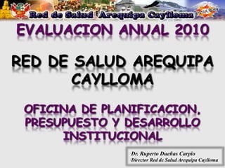EVALUACION ANUAL 2010

RED DE SALUD AREQUIPA
       CAYLLOMA
 OFICINA DE PLANIFICACION,
 PRESUPUESTO Y DESARROLLO
      INSTITUCIONAL
                Dr. Ruperto Dueñas Carpio
                Director Red de Salud Arequipa Caylloma
 