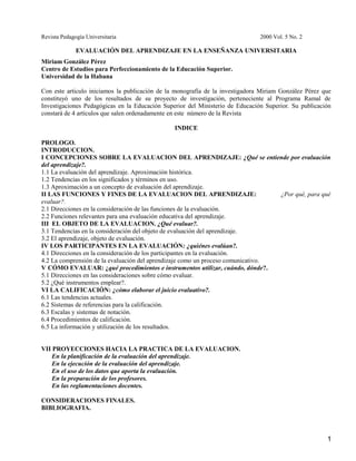 Revista Pedagogía Universitaria 2000 Vol. 5 No. 2
EVALUACIÓN DEL APRENDIZAJE EN LA ENSEÑANZA UNIVERSITARIA
Miriam González Pérez
Centro de Estudios para Perfeccionamiento de la Educación Superior.
Universidad de la Habana
Con este articulo iniciamos la publicación de la monografía de la investigadora Miriam González Pérez que
constituyó uno de los resultados de su proyecto de investigación, perteneciente al Programa Ramal de
Investigaciones Pedagógicas en la Educación Superior del Ministerio de Educación Superior. Su publicación
constará de 4 artículos que salen ordenadamente en este número de la Revista
INDICE
PROLOGO.
INTRODUCCION.
I CONCEPCIONES SOBRE LA EVALUACION DEL APRENDIZAJE: ¿Qué se entiende por evaluación
del aprendizaje?.
1.1 La evaluación del aprendizaje. Aproximación histórica.
1.2 Tendencias en los significados y términos en uso.
1.3 Aproximación a un concepto de evaluación del aprendizaje.
II LAS FUNCIONES Y FINES DE LA EVALUACION DEL APRENDIZAJE: ¿Por qué, para qué
evaluar?.
2.1 Direcciones en la consideración de las funciones de la evaluación.
2.2 Funciones relevantes para una evaluación educativa del aprendizaje.
III EL OBJETO DE LA EVALUACION. ¿Qué evaluar?.
3.1 Tendencias en la consideración del objeto de evaluación del aprendizaje.
3.2 El aprendizaje, objeto de evaluación.
IV LOS PARTICIPANTES EN LA EVALUACIÓN: ¿quiénes evalúan?.
4.1 Direcciones en la consideración de los participantes en la evaluación.
4.2 La comprensión de la evaluación del aprendizaje como un proceso comunicativo.
V CÓMO EVALUAR: ¿qué procedimientos e instrumentos utilizar, cuándo, dónde?.
5.1 Direcciones en las consideraciones sobre cómo evaluar.
5.2 ¿Qué instrumentos emplear?.
VI LA CALIFICACIÓN: ¿cómo elaborar el juicio evaluativo?.
6.1 Las tendencias actuales.
6.2 Sistemas de referencias para la calificación.
6.3 Escalas y sistemas de notación.
6.4 Procedimientos de calificación.
6.5 La información y utilización de los resultados.
VII PROYECCIONES HACIA LA PRACTICA DE LA EVALUACION.
En la planificación de la evaluación del aprendizaje.
En la ejecución de la evaluación del aprendizaje.
En el uso de los datos que aporta la evaluación.
En la preparación de los profesores.
En las reglamentaciones docentes.
CONSIDERACIONES FINALES.
BIBLIOGRAFIA.
1
 