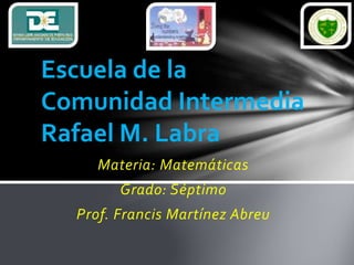 Materia: Matemáticas
Grado: Séptimo
Prof. Francis Martínez Abreu
Escuela de la
Comunidad Intermedia
Rafael M. Labra
 