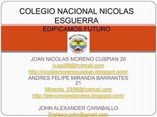 COLEGIO NACIONAL NICOLAS
       ESGUERRA
      EDIFICAMOS FUTURO



  JOAN NICOLAS MORENO CUSPIAN 20
             cuspi98@hotmail.com
 http://nicolasmorenocuspian.blogspot.com/
 ANDRES FELIPE MIRANDA BARRANTES
                     21
          Miranda_0398@hotmail.com
   http://teknomirandandres.blogspot.com/

     JOHN ALEXANDER CARABALLO
        Profesor.john@gmail.com
 