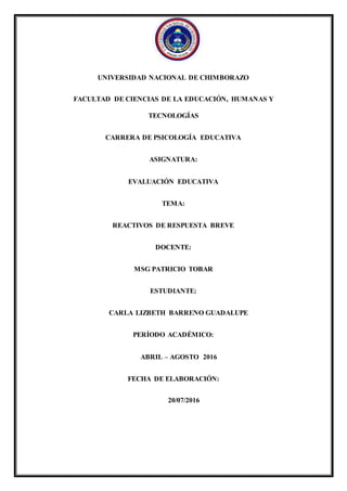 UNIVERSIDAD NACIONAL DE CHIMBORAZO
FACULTAD DE CIENCIAS DE LA EDUCACIÓN, HUMANAS Y
TECNOLOGÍAS
CARRERA DE PSICOLOGÍA EDUCATIVA
ASIGNATURA:
EVALUACIÓN EDUCATIVA
TEMA:
REACTIVOS DE RESPUESTA BREVE
DOCENTE:
MSG PATRICIO TOBAR
ESTUDIANTE:
CARLA LIZBETH BARRENO GUADALUPE
PERÍODO ACADÉMICO:
ABRIL – AGOSTO 2016
FECHA DE ELABORACIÓN:
20/07/2016
 