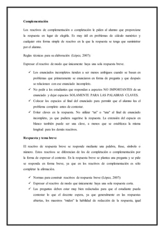 Complementación
Los reactivos de complementación o completación le piden al alumno que proporcione
la respuesta en lugar de elegirla. Es muy útil en problemas de cálculo numérico y
cualquier otra forma simple de reactivo en la que la respuesta se tenga que suministrar
por el alumno.
Reglas técnicas para su elaboración (López, 2007):
Expresar el reactivo de modo que únicamente haya una sola respuesta breve.
 Los enunciados incompletos tienden a ser menos ambiguos cuando se basan en
problemas que primeramente se enunciaron en forma de pregunta y que después
se relacionan con ese enunciado incompleto.
 No pedir a los estudiantes que respondan a aspectos NO IMPORTANTES de un
enunciado y dejar espacios SOLAMENTE PARA LAS PALABRAS CLAVES.
 Colocar los espacios al final del enunciado para permitir que el alumno lea el
problema completo antes de contestar.
 Evitar claves en la respuesta. No utilizar “un” o “una" al final de enunciado
incompleto, ya que pudiera sugerirse la respuesta. La extensión del espacio en
blanco también puede ser una clave, a menos que se establezca la misma
longitud para los demás reactivos.
Respuesta y tema breve
El reactivo de respuesta breve se responde mediante una palabra, frase, símbolo o
número. Estos reactivos se diferencian de los de completación o complementación por
la forma de expresar el contexto. En la respuesta breve se plantea una pregunta y se pide
se responda en forma breve, ya que en los reactivos de complementación es sólo
completar la afirmación.
 Normas para construir reactivos de respuesta breve (López, 2007):
 Expresar el reactivo de modo que únicamente haya una sola respuesta corta.
 Las preguntas deben estar muy bien redactadas para que el estudiante pueda
contestar lo que el docente espera, ya que generalmente en las respuestas
abiertas, los maestros “miden” la habilidad de redacción de la respuesta, igual
 