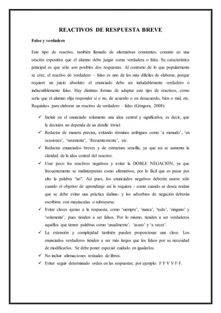REACTIVOS DE RESPUESTA BREVE
Falso y verdadero
Este tipo de reactivo, también llamado de alternativas constantes, consiste en una
oración expositiva que el alumno debe juzgar como verdadera o falsa. Su característica
principal es que sólo son posibles dos respuestas. Al contrario de lo que popularmente
se cree, el reactivo de verdadero – falso es uno de los más difíciles de elaborar, porque
requiere un juicio absoluto: el enunciado debe ser indudablemente verdadero o
indiscutiblemente falso. Hay distintas formas de adaptar este tipo de reactivos, como
sería que el alumno elija responder sí o no, de acuerdo o en desacuerdo, bien o mal, etc.
Requisitos para elaborar un reactivo de verdadero – falso (Góngora, 2008):
 Incluir en el enunciado solamente una idea central y significativa, es decir, que
la decisión no dependa de un detalle trivial.
 Redactar de manera precisa, evitando términos ambiguos como ‘a menudo’, ‘en
ocasiones’, ‘raramente’, ‘frecuentemente’, etc.
 Redactar enunciados breves y de estructura sencilla, ya que así se aumenta la
claridad de la idea central del reactivo.
 Usar poco los reactivos negativos y evitar la DOBLE NEGACIÓN, ya que
frecuentemente se malinterpretan como afirmativos, por lo fácil que es pasar por
alto la palabra “no”. Así pues, los enunciados negativos deberán usarse sólo
cuando el objetivo de aprendizaje así lo requiera - como cuando se desea realzar
que se debe evitar una práctica dañina- y los adverbios de negación deberán
escribirse con mayúsculas o subrayarse.
 Evitar claves ajenas a la respuesta, como ‘siempre’, ‘nunca’, ‘todo’, ‘ninguno’ y
‘solamente’, pues tienden a ser falsos. Por lo mismo, tienden a ser verdaderos
aquéllos que tienen palabras como ‘usualmente’, ‘acaso’ y ‘a veces’.
 La extensión y complejidad también pueden proporcionar una clave. Los
enunciados verdaderos tienden a ser más largos que los falsos por su necesidad
de modificarlos. Se debe poner especial cuidado en igualarlos.
 No incluir afirmaciones textuales de libros.
 Evitar seguir determinado orden en las respuestas; por ejemplo: F F V V F F.
 