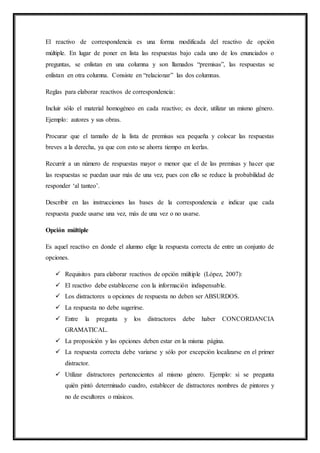 El reactivo de correspondencia es una forma modificada del reactivo de opción
múltiple. En lugar de poner en lista las respuestas bajo cada uno de los enunciados o
preguntas, se enlistan en una columna y son llamados “premisas”, las respuestas se
enlistan en otra columna. Consiste en “relacionar” las dos columnas.
Reglas para elaborar reactivos de correspondencia:
Incluir sólo el material homogéneo en cada reactivo; es decir, utilizar un mismo género.
Ejemplo: autores y sus obras.
Procurar que el tamaño de la lista de premisas sea pequeña y colocar las respuestas
breves a la derecha, ya que con esto se ahorra tiempo en leerlas.
Recurrir a un número de respuestas mayor o menor que el de las premisas y hacer que
las respuestas se puedan usar más de una vez, pues con ello se reduce la probabilidad de
responder ‘al tanteo’.
Describir en las instrucciones las bases de la correspondencia e indicar que cada
respuesta puede usarse una vez, más de una vez o no usarse.
Opción múltiple
Es aquel reactivo en donde el alumno elige la respuesta correcta de entre un conjunto de
opciones.
 Requisitos para elaborar reactivos de opción múltiple (López, 2007):
 El reactivo debe establecerse con la información indispensable.
 Los distractores u opciones de respuesta no deben ser ABSURDOS.
 La respuesta no debe sugerirse.
 Entre la pregunta y los distractores debe haber CONCORDANCIA
GRAMATICAL.
 La proposición y las opciones deben estar en la misma página.
 La respuesta correcta debe variarse y sólo por excepción localizarse en el primer
distractor.
 Utilizar distractores pertenecientes al mismo género. Ejemplo: si se pregunta
quién pintó determinado cuadro, establecer de distractores nombres de pintores y
no de escultores o músicos.
 