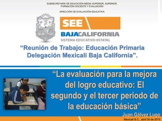 “La evaluación para la mejora
del logro educativo: El
segundo y el tercer periodo de
la educación básica”
Juan Gálvez Lugo
Mexicali B.C., abril 30 de 2015
SUBSECRETARÍA DE EDUCACIÓN MEDIA SUPERIOR, SUPERIOR,
FORMACIÓN DOCENTE Y EVALUACIÓN
DIRECCIÓN DE EVALUACIÓN EDUCATIVA
“Reunión de Trabajo: Educación Primaria
Delegación Mexicali Baja California”.
 