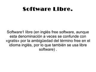 Sof tware Libre. 
Software1 libre (en inglés free software, aunque 
esta denominación a veces se confunde con 
«gratis» por la ambigüedad del término free en el 
idioma inglés, por lo que también se usa libre 
software) . 
 