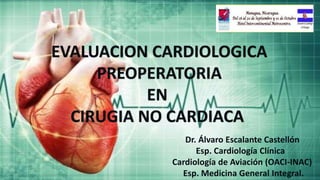 EVALUACION CARDIOLOGICA
PREOPERATORIA
EN
CIRUGIA NO CARDIACA
Dr. Álvaro Escalante Castellón
Esp. Cardiología Clínica
Cardiología de Aviación (OACI-INAC)
Esp. Medicina General Integral.
 
